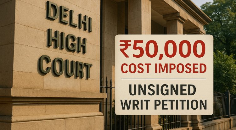 Delhi High Court Imposes ₹50,000 Cost Over Unsigned Writ Petition