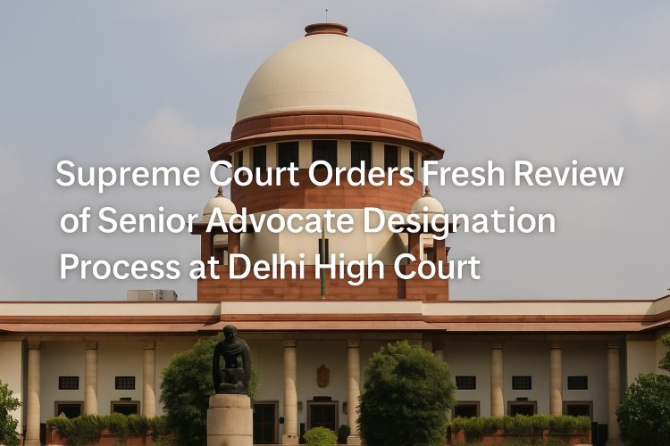 Supreme Court Orders Fresh Review of Senior Advocate Designation Process at Delhi High Court