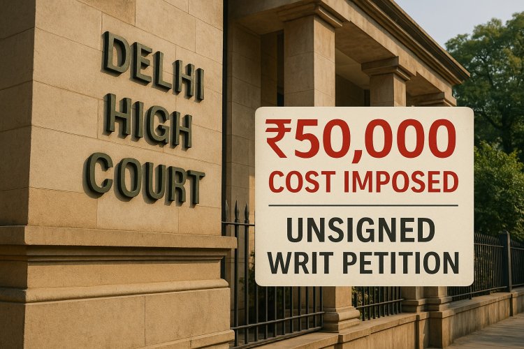 Delhi High Court Imposes ₹50,000 Cost Over Unsigned Writ Petition